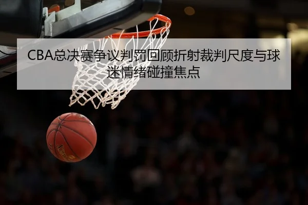 CBA总决赛争议判罚回顾折射裁判尺度与球迷情绪碰撞焦点