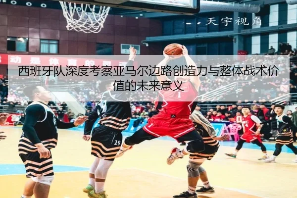 西班牙队深度考察亚马尔边路创造力与整体战术价值的未来意义